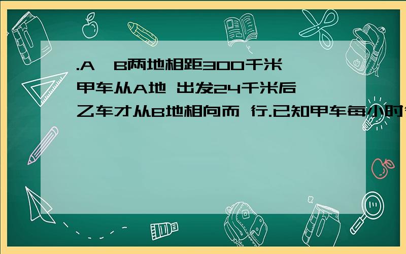 .A、B两地相距300千米,甲车从A地 出发24千米后,乙车才从B地相向而 行.已知甲车每小时行40千米,乙车 每.A、B两地相距300千米,甲车从A地          出发24千米后,乙车才从B地相向而         行.已知甲