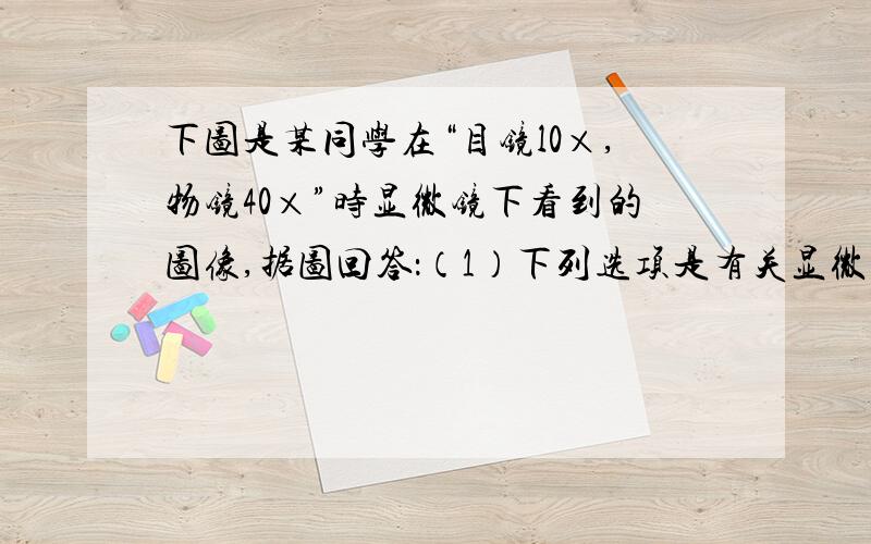 下图是某同学在“目镜l0×,物镜40×”时显微镜下看到的图像,据图回答：（1）下列选项是有关显微镜的使用步骤,前一项是操作,后一项是目的,其中错误的是（多项选择题）.A．转动转换器；换