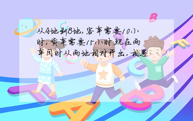 从A地到B地,客车需要10小时,货车需要15小时.现在两车同时从两地相对开出,相遇