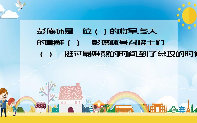 彭德怀是一位（）的将军.冬天的朝鲜（）,彭德怀号召将士们（）,挺过最难熬的时间.到了总攻的时候,面对（）的志愿军战士,美国鬼子吓的（）.打败了美国鬼子,战士们（）.