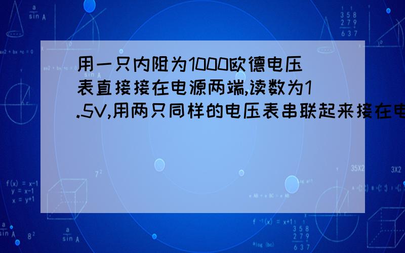 用一只内阻为1000欧德电压表直接接在电源两端,读数为1.5V,用两只同样的电压表串联起来接在电源两段时,读数均为0.8V电源的电动势为?内阻为?（要有解题过程,..）