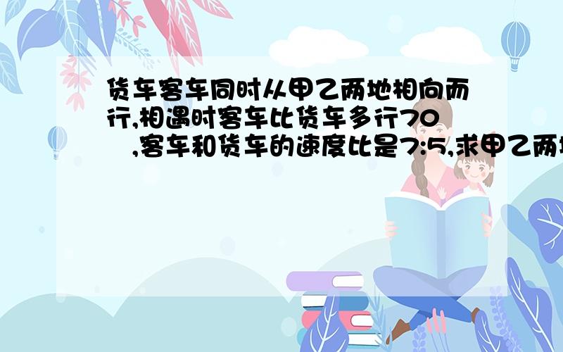 货车客车同时从甲乙两地相向而行,相遇时客车比货车多行70㎞,客车和货车的速度比是7:5,求甲乙两地距离