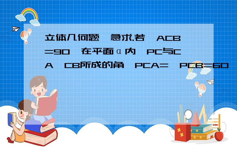 立体几何题,急求.若∠ACB=90°在平面α内,PC与CA、CB所成的角∠PCA=∠PCB=60°,则PC与平面α所成的角为PC与平面α所成的角实际上是pc与pc在α上的射影所成的角,作PO⊥α于点O,则CO平分∠ACB,∠BCO=45°.