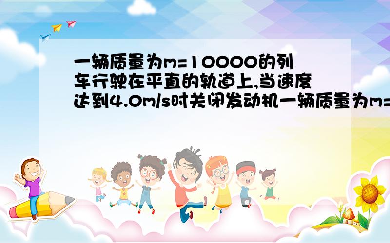 一辆质量为m=10000的列车行驶在平直的轨道上,当速度达到4.0m/s时关闭发动机一辆质量为m=1×10的五次方 的列车行驶在平直的轨道上,当速度达到4.0m/s时关闭发动机,后做匀减速直线运动,加速度a=-