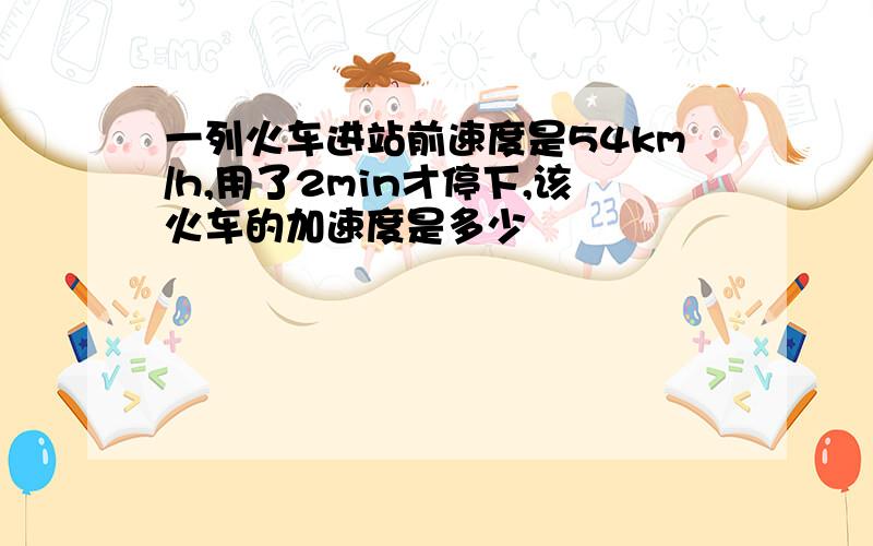 一列火车进站前速度是54km/h,用了2min才停下,该火车的加速度是多少