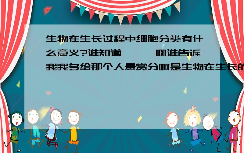 生物在生长过程中细胞分类有什么意义?谁知道噢噢噢啊谁告诉我我多给那个人悬赏分啊是生物在生长的过程中细胞分裂有什么意义谁知道哦啊