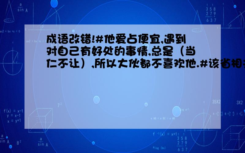 成语改错!#他爱占便宜,遇到对自己有好处的事情,总是（当仁不让）,所以大伙都不喜欢他.#该省相关部门面对民众对华南虎照片的持续质疑（耳熟能详）,只是时间不断扩大,损失不断加剧.#他