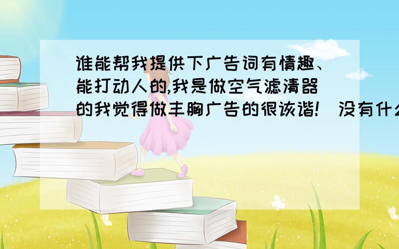 谁能帮我提供下广告词有情趣、能打动人的,我是做空气滤清器的我觉得做丰胸广告的很诙谐!（没有什么大不了!）,我们公司名称是“昊之鹰汽车配件有限公司”专业生产汽车滤清器的,