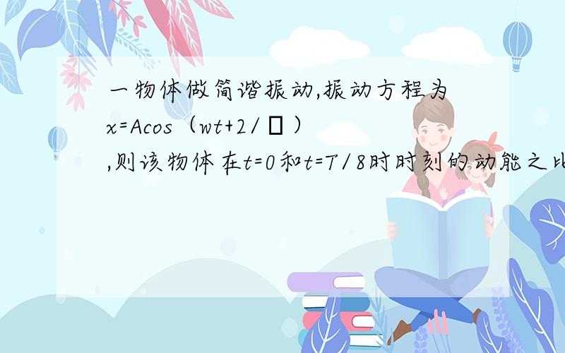 一物体做简谐振动,振动方程为x=Acos（wt+2/π）,则该物体在t=0和t=T/8时时刻的动能之比?（T为周期）