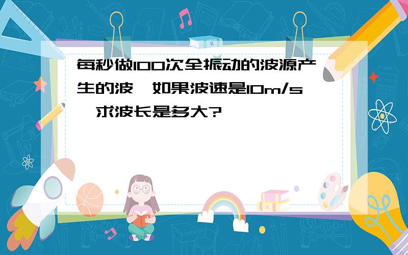 每秒做100次全振动的波源产生的波,如果波速是10m/s,求波长是多大?