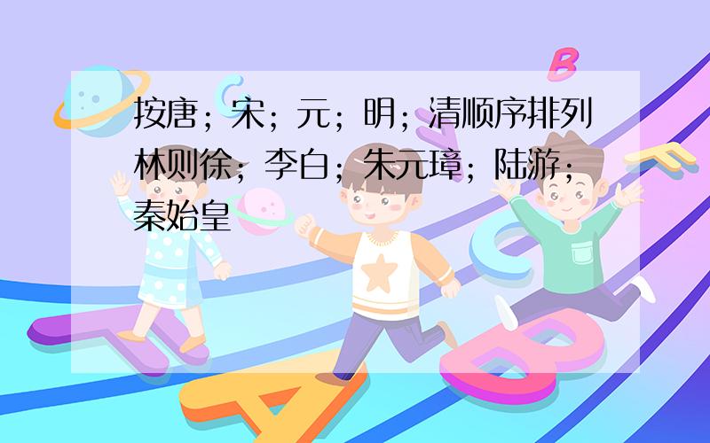 按唐；宋；元；明；清顺序排列林则徐；李白；朱元璋；陆游；秦始皇