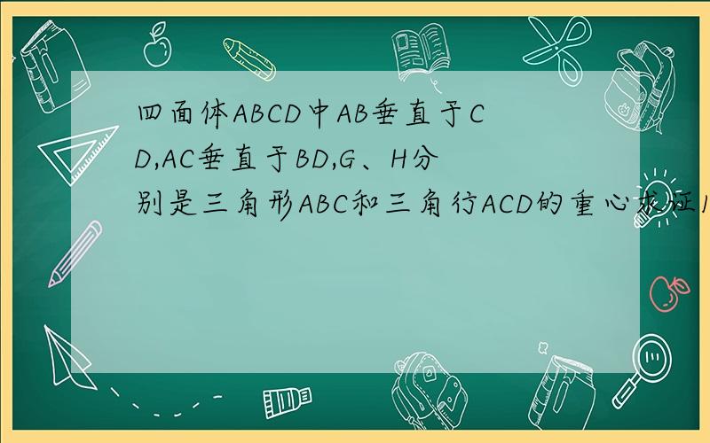 四面体ABCD中AB垂直于CD,AC垂直于BD,G、H分别是三角形ABC和三角行ACD的重心求证1、AD垂直BC2、GH平行于B
