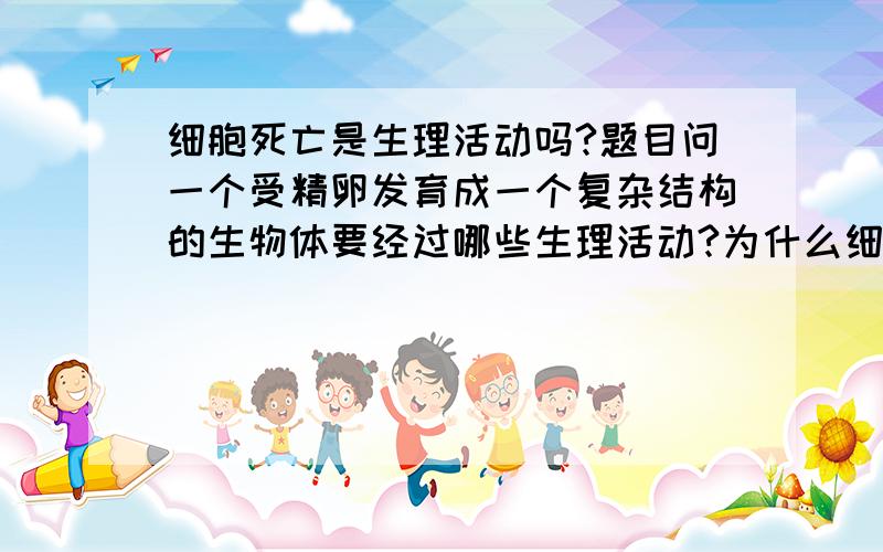 细胞死亡是生理活动吗?题目问一个受精卵发育成一个复杂结构的生物体要经过哪些生理活动?为什么细胞死亡是?我觉得要是细胞凋亡才可以吧?