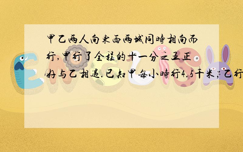 甲乙两人向东西两城同时相向而行,甲行了全程的十一分之五正好与乙相遇.已知甲每小时行4.5千米，乙行完全程需用5小时，求两城相距多少千米.快啊，今天一定要的，求求你们了~