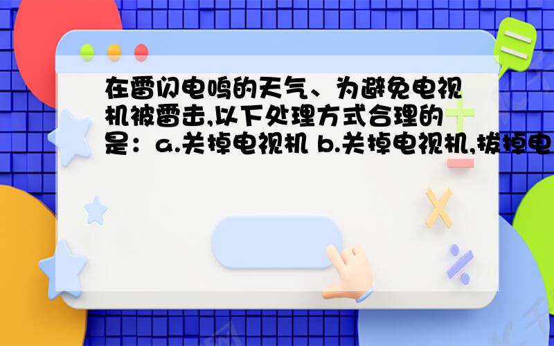 在雷闪电鸣的天气、为避免电视机被雷击,以下处理方式合理的是：a.关掉电视机 b.关掉电视机,拔掉电源插头c.关掉电视机,拔掉电源插头,把天线接地请 释 一 下