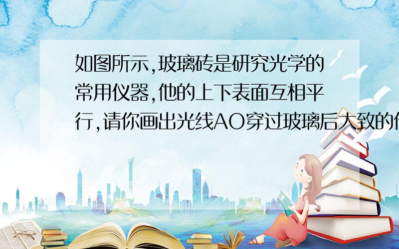 如图所示,玻璃砖是研究光学的常用仪器,他的上下表面互相平行,请你画出光线AO穿过玻璃后大致的传播方向