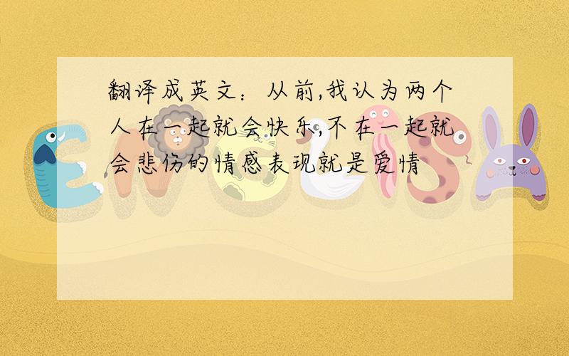 翻译成英文：从前,我认为两个人在一起就会快乐,不在一起就会悲伤的情感表现就是爱情