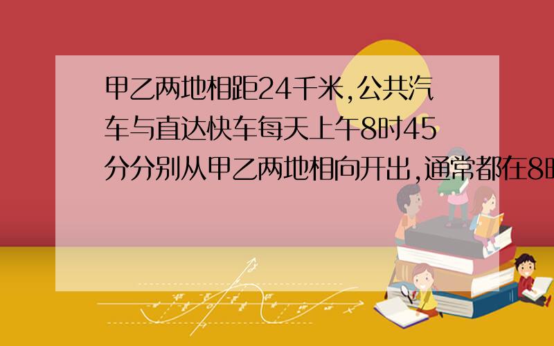 甲乙两地相距24千米,公共汽车与直达快车每天上午8时45分分别从甲乙两地相向开出,通常都在8时52分相遇．一天,直达快车晚开出8分钟．结果两车在8时57分相遇,求公共汽车与直达快车的速度．