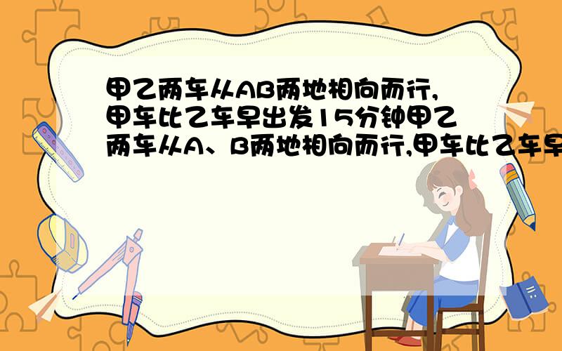 甲乙两车从AB两地相向而行,甲车比乙车早出发15分钟甲乙两车从A、B两地相向而行,甲车比乙车早出发15分钟,甲、乙两车的速度之比是2：3,相遇时,甲比乙少走6km,乙走了1小时30分钟,求甲乙的速