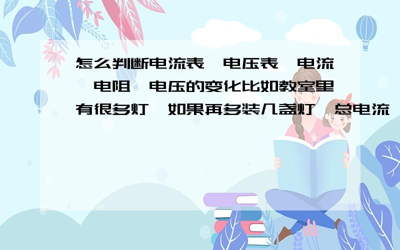 怎么判断电流表,电压表,电流,电阻,电压的变化比如教室里有很多灯,如果再多装几盏灯,总电流、总电压会怎么改变?（变大还是变小）能在举几个例子吗?