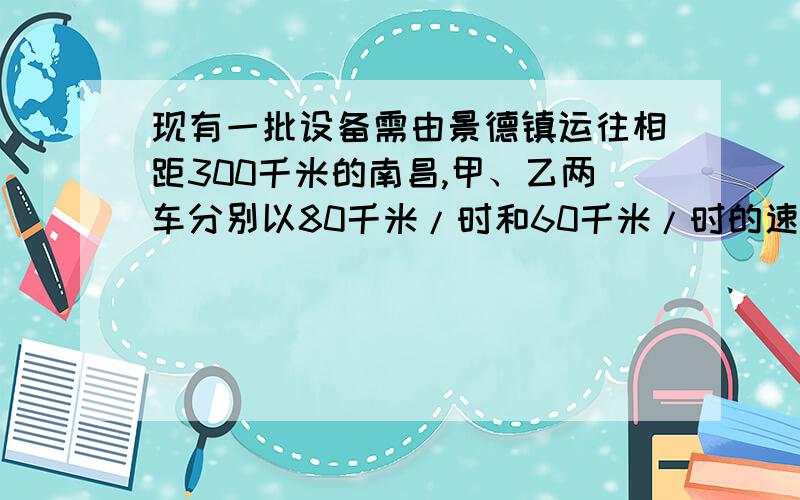 现有一批设备需由景德镇运往相距300千米的南昌,甲、乙两车分别以80千米/时和60千米/时的速度同时出发,甲现有一批设备需由景德镇运往相距300千米的南昌，甲、乙两车分别以80千米/时和60千