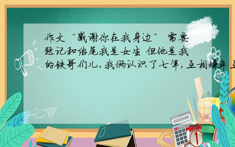 作文“感谢你在我身边” 需要题记和结尾我是女生 但他是我的铁哥们儿,我俩认识了七年,互相嫌弃互相损对方天天打来闹去的 但是我们之间的友谊是无人可替代的 每到关键时刻总会出现 我