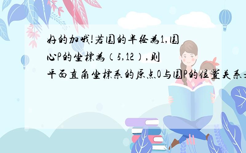 好的加哦!若圆的半径为1,圆心P的坐标为（5,12）,则平面直角坐标系的原点O与圆P的位置关系是?