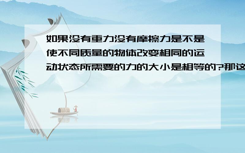 如果没有重力没有摩擦力是不是使不同质量的物体改变相同的运动状态所需要的力的大小是相等的?那这样的话质量越大惯性越大又从何而来呢?