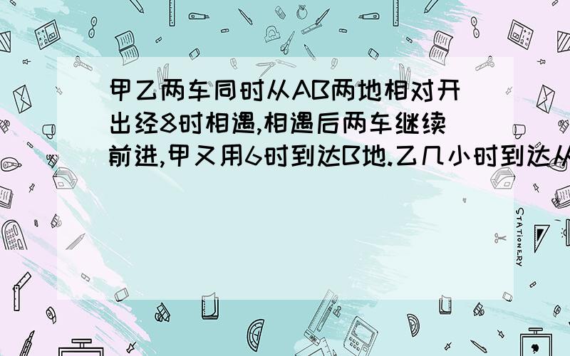 甲乙两车同时从AB两地相对开出经8时相遇,相遇后两车继续前进,甲又用6时到达B地.乙几小时到达从B地到A地快