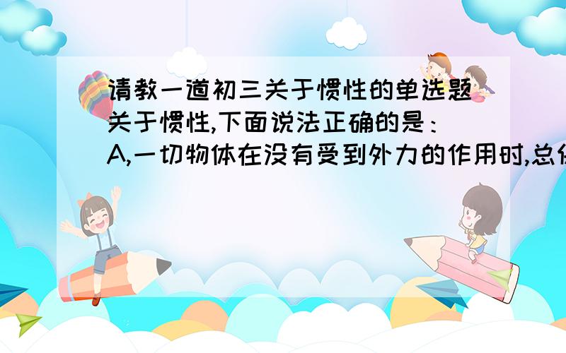 请教一道初三关于惯性的单选题关于惯性,下面说法正确的是：A,一切物体在没有受到外力的作用时,总保持匀速直线运动状态或静止状态的性质,叫做惯性.B,射出的子弹离开枪口后,仍然继续告