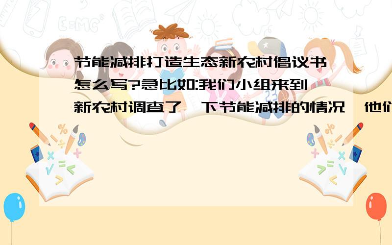 节能减排打造生态新农村倡议书怎么写?急比如:我们小组来到新农村调查了一下节能减排的情况,他们建设前的燃料主要是什么什么什么什么.后是什么什么是什么.