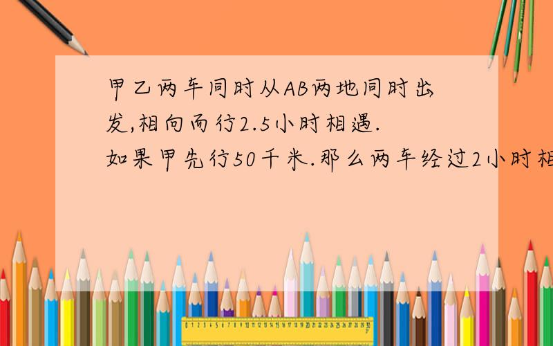 甲乙两车同时从AB两地同时出发,相向而行2.5小时相遇.如果甲先行50千米.那么两车经过2小时相遇,已知乙车的速度是甲车的1.5倍,两车每小时各行多少千米?不要用XY什么的，方程解