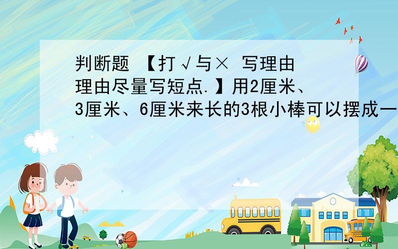 判断题 【打√与× 写理由 理由尽量写短点.】用2厘米、3厘米、6厘米来长的3根小棒可以摆成一个三角形.（ ）甲数除以乙数,等于甲数乘以乙数的倒数.（ ）从远处看物体,看到的范围小,看得