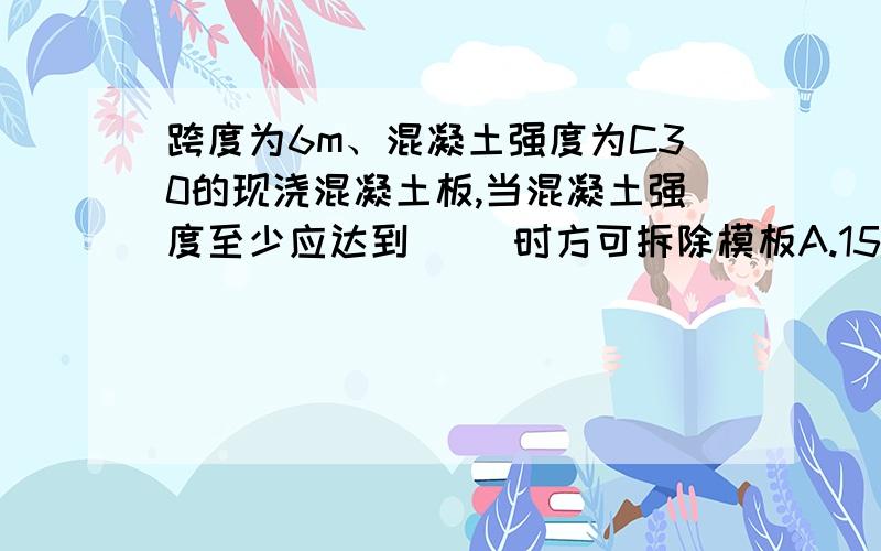 跨度为6m、混凝土强度为C30的现浇混凝土板,当混凝土强度至少应达到（ ）时方可拆除模板A.15N/mm2 B.21N/mm2 C.22.5N/mm2 D.30N/mm2 还有一道题：悬挑长度为1.5m、混凝土强度为C30的现浇阳台板,当混凝