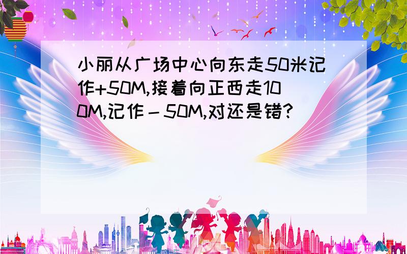 小丽从广场中心向东走50米记作+50M,接着向正西走100M,记作－50M,对还是错?