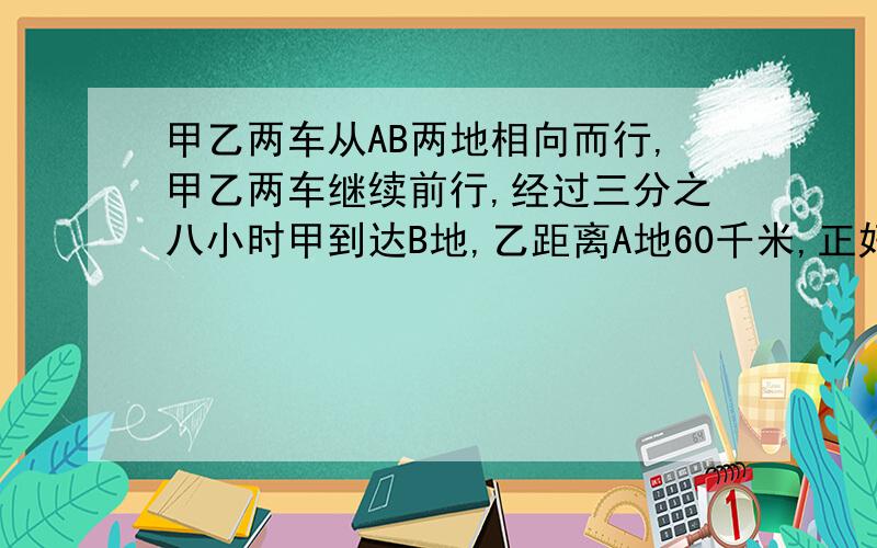 甲乙两车从AB两地相向而行,甲乙两车继续前行,经过三分之八小时甲到达B地,乙距离A地60千米,正好是全程百分之二十,甲乙两车每小时各行多少千米?