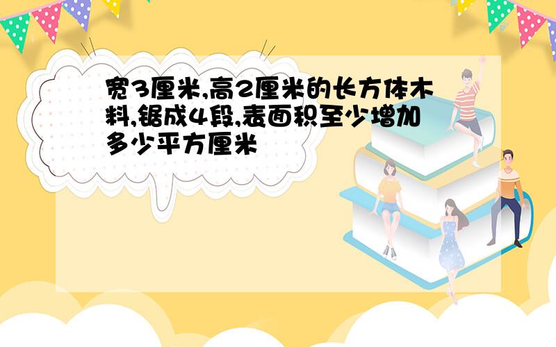 宽3厘米,高2厘米的长方体木料,锯成4段,表面积至少增加多少平方厘米