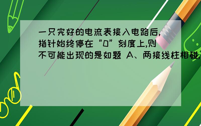 一只完好的电流表接入电路后,指针始终停在“0”刻度上,则不可能出现的是如题 A、两接线柱相碰,电流表短路B、电路中某处断开了C、电流表正、负接线柱接反了D、电流表的量程远远大于背