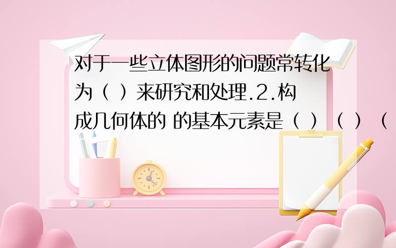 对于一些立体图形的问题常转化为（ ）来研究和处理.2.构成几何体的 的基本元素是（ ）（ ）（ ）