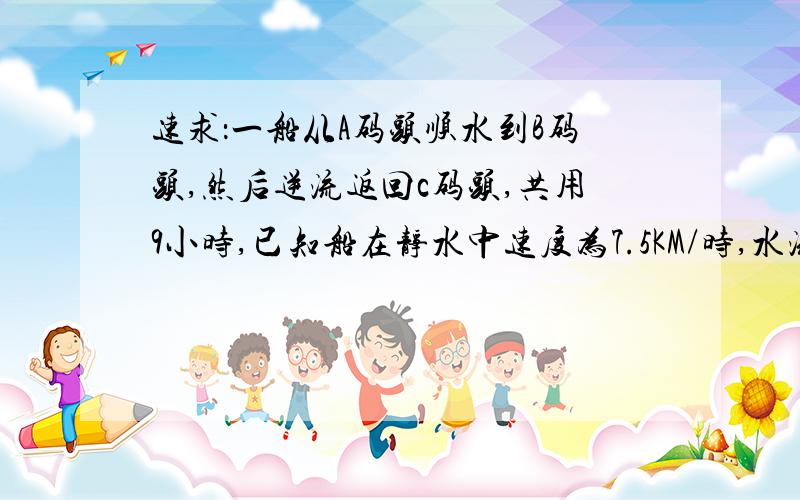 速求：一船从A码头顺水到B码头,然后逆流返回c码头,共用9小时,已知船在静水中速度为7.5KM/时,水流速度是2.5KM/时,A.C俩码头相距15KM,求A.B间距离