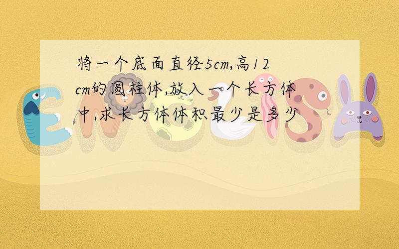 将一个底面直径5cm,高12cm的圆柱体,放入一个长方体中,求长方体体积最少是多少