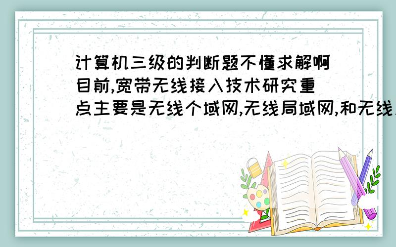 计算机三级的判断题不懂求解啊目前,宽带无线接入技术研究重点主要是无线个域网,无线局域网,和无线广域网,请问这句话对吗?错在哪里,最好也说一下