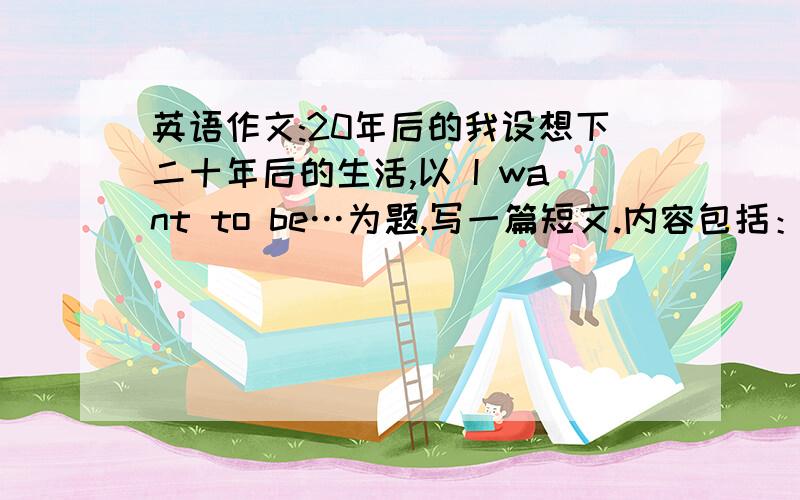 英语作文:20年后的我设想下二十年后的生活,以 I want to be…为题,写一篇短文.内容包括：1.What do you want to be 2.Why do you want to be a/an.3.How can you make it come true?