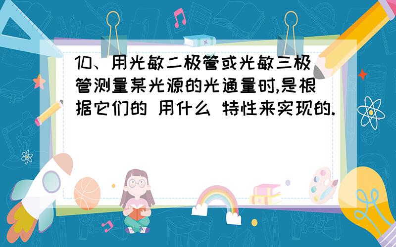 10、用光敏二极管或光敏三极管测量某光源的光通量时,是根据它们的 用什么 特性来实现的.