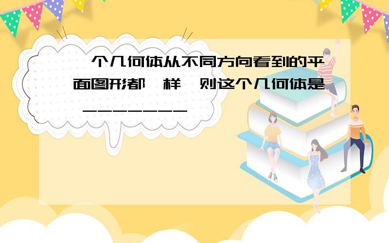 一个几何体从不同方向看到的平面图形都一样,则这个几何体是 _______