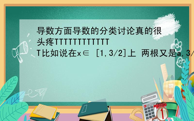 导数方面导数的分类讨论真的很头疼TTTTTTTTTTTTT比如说在x∈ [1,3/2]上 两根又是a,3/a+2（a>0) 不是要讨论很多次?分类标准是什么?