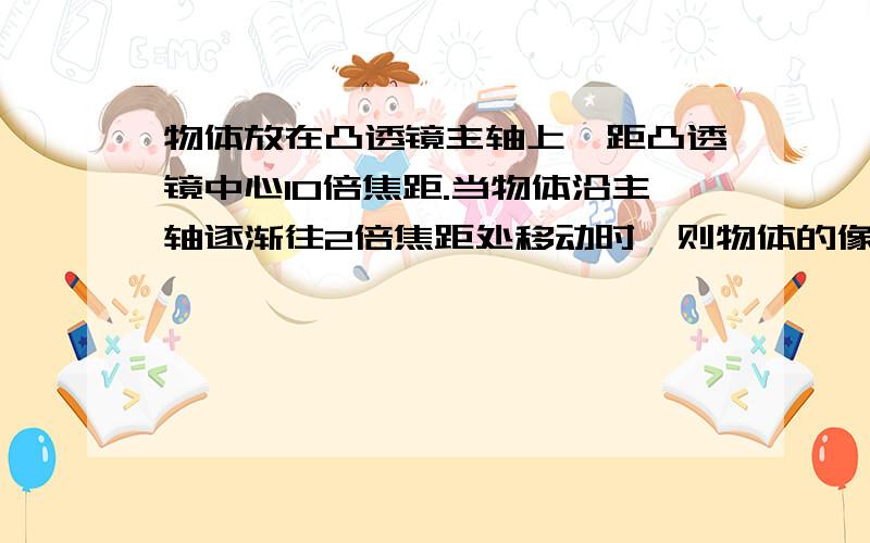 物体放在凸透镜主轴上,距凸透镜中心10倍焦距.当物体沿主轴逐渐往2倍焦距处移动时,则物体的像( )A.一直是缩小的,且逐渐变小                 B.一直是缩小的,先是实像后是虚像C.先是实像后是虚