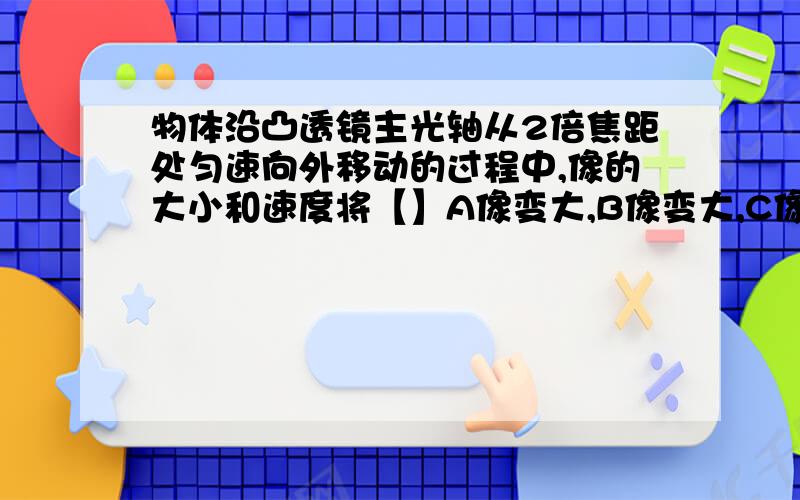 物体沿凸透镜主光轴从2倍焦距处匀速向外移动的过程中,像的大小和速度将【】A像变大,B像变大,C像变小,D像变小,讲清原因