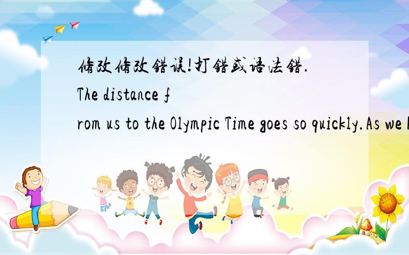 修改修改错误!打错或语法错.The distance from us to the Olympic Time goes so quickly.As we know the 29 Olympic will be held in our country in Beijing.It`s excting.It makes us more pround and more confident.Because of this,Beijing has change