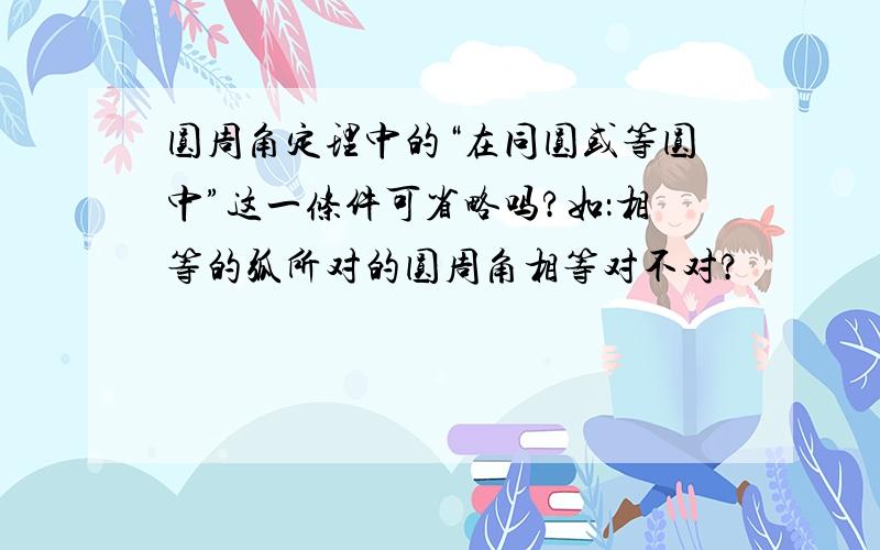 圆周角定理中的“在同圆或等圆中”这一条件可省略吗?如：相等的弧所对的圆周角相等对不对?